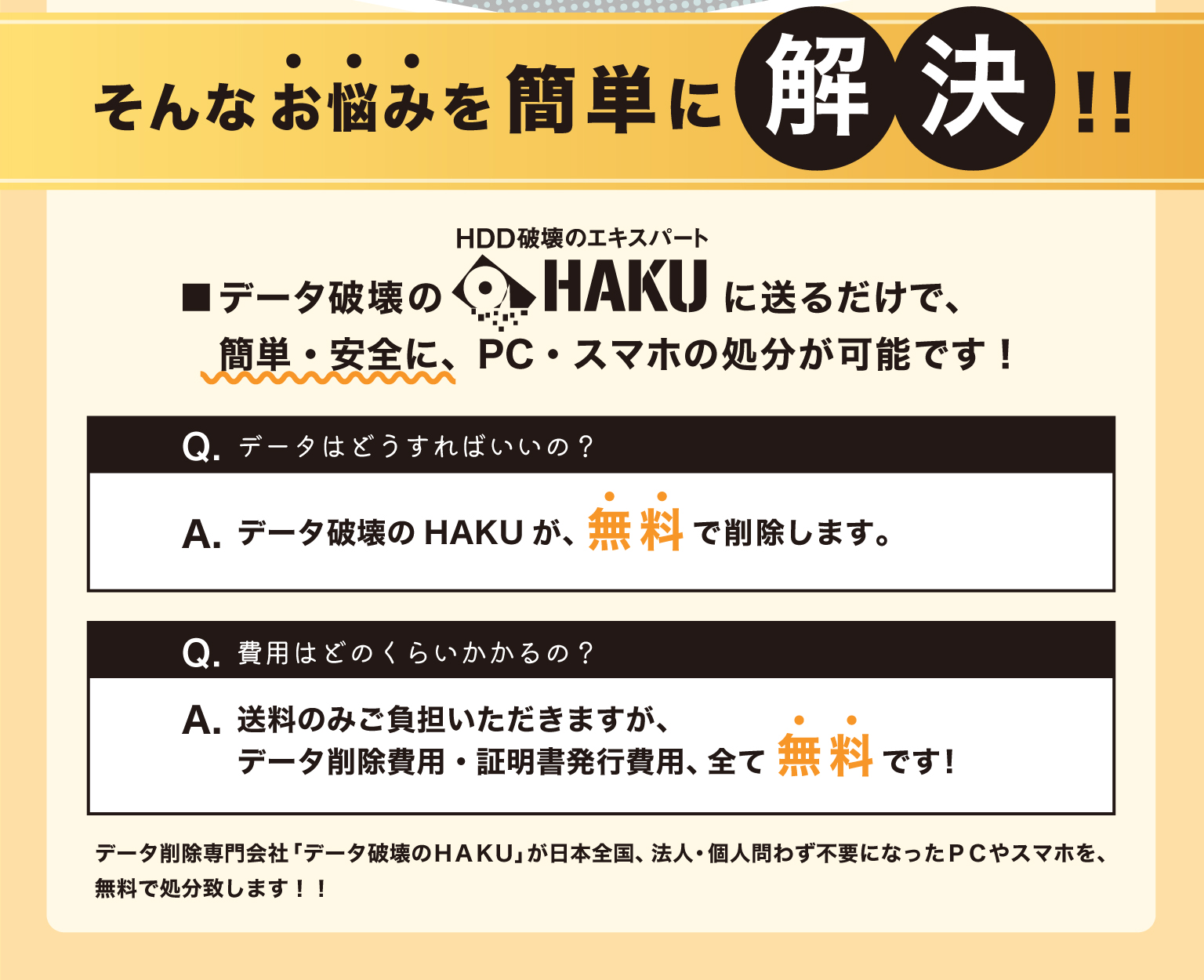 データ破壊のHAKUに送るだけで、簡単・安全にPC/スマホの処分が可能です。データ削除専門会社「データ破壊のＨＡＫＵ」が日本全国、法人・個人問わず不要になったＰＣやスマホを、無料で処分致します
