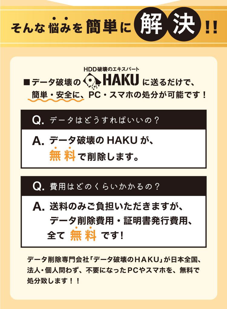 データ破壊のHAKUに送るだけで、簡単・安全にPC/スマホの処分が可能です。データ削除専門会社「データ破壊のＨＡＫＵ」が日本全国、法人・個人問わず不要になったＰＣやスマホを、無料で処分致します