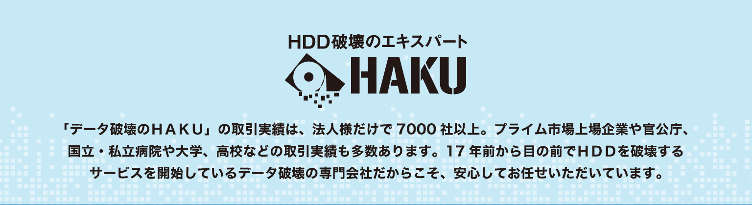 「データ破壊のHAKU」の取引実績:法人様だけで7000社以上。プライム市場上場企業や官公庁、国立・私立病院や大学、高校などの取引実績も多数あります。17年前から目の前でHDDを破壊するサービスを開始しているデータ破壊の専門会社だからこそ、安心してお任せいただいています