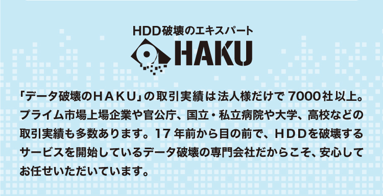 「データ破壊のHAKU」の取引実績:法人様だけで7000社以上。プライム市場上場企業や官公庁、国立・私立病院や大学、高校などの取引実績も多数あります。17年前から目の前でHDDを破壊するサービスを開始しているデータ破壊の専門会社だからこそ、安心してお任せいただいています