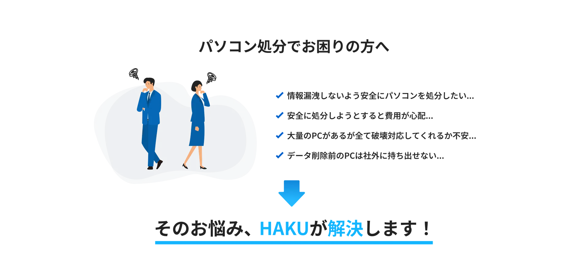 パソコン処分でお困りの方へ
・情報漏洩しないように安全にパソコンを処分したい
・安全に処分しようとすると費用が心配
・大量のPCがあるが全て破壊対応してくれるか不安
・データ削除前のPCは社外に持ち出せない
そのお悩み、HAKUが解決します!